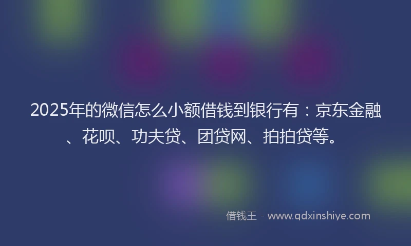 2025年的微信怎么小额借钱到银行有：京东金融、花呗、功夫贷、团贷网、拍拍贷等。