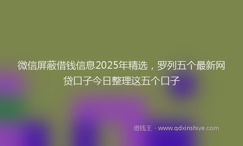 微信屏蔽借钱信息2025年精选，罗列五个最新网贷口子今日整理这五个口子