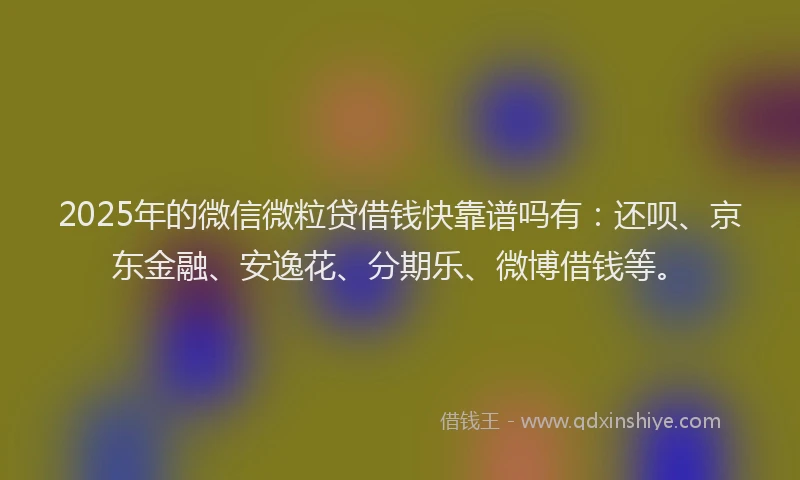 2025年的微信微粒贷借钱快靠谱吗有：还呗、京东金融、安逸花、分期乐、微博借钱等。