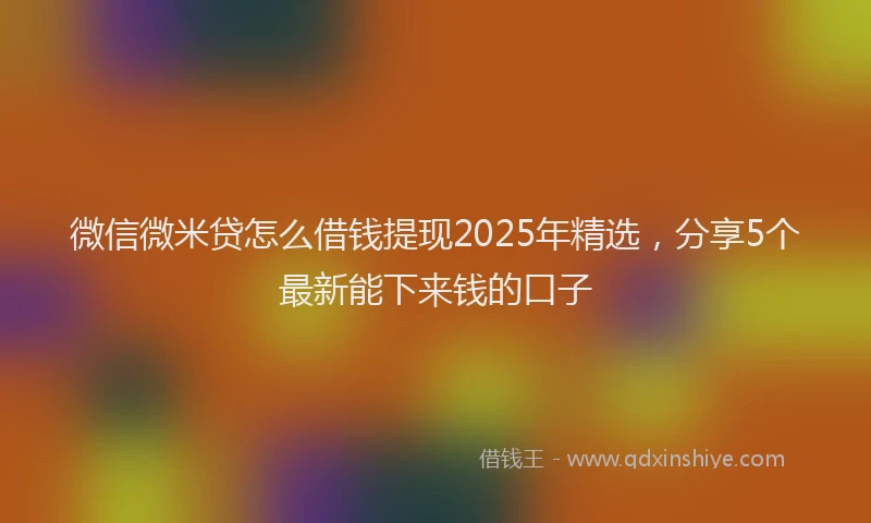 微信微米贷怎么借钱提现2025年精选，分享5个最新能下来钱的口子