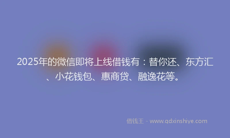 2025年的微信即将上线借钱有：替你还、东方汇、小花钱包、惠商贷、融逸花等。