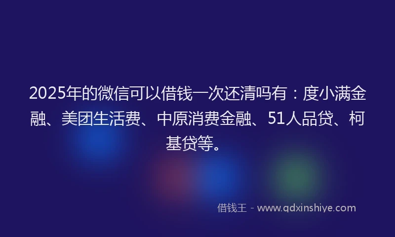 2025年的微信可以借钱一次还清吗有：度小满金融、美团生活费、中原消费金融、51人品贷、柯基贷等。