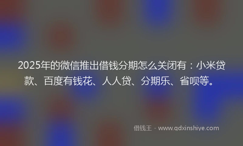 2025年的微信推出借钱分期怎么关闭有：小米贷款、百度有钱花、人人贷、分期乐、省呗等。