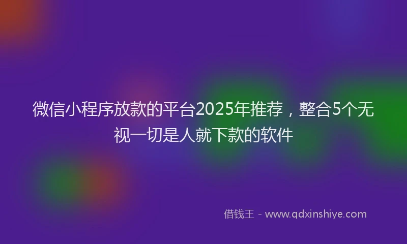 微信小程序放款的平台2025年推荐，整合5个无视一切是人就下款的软件