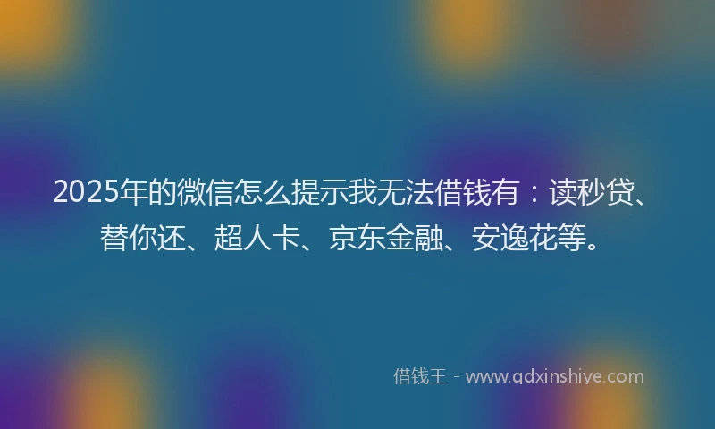 2025年的微信怎么提示我无法借钱有：读秒贷、替你还、超人卡、京东金融、安逸花等。