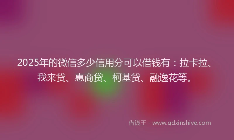 2025年的微信多少信用分可以借钱有：拉卡拉、我来贷、惠商贷、柯基贷、融逸花等。