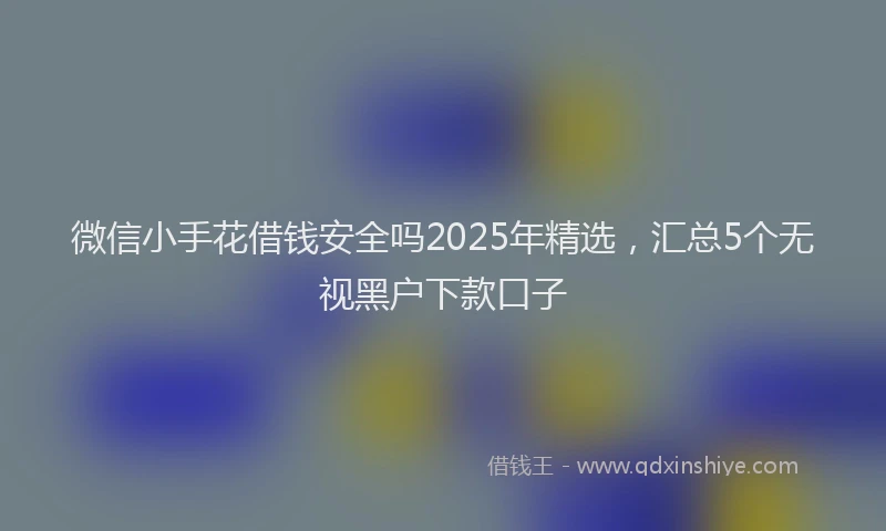 微信小手花借钱安全吗2025年精选,汇总5个无视黑户下款口子