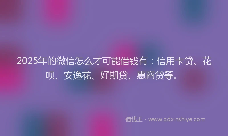 2025年的微信怎么才可能借钱有：信用卡贷、花呗、安逸花、好期贷、惠商贷等。