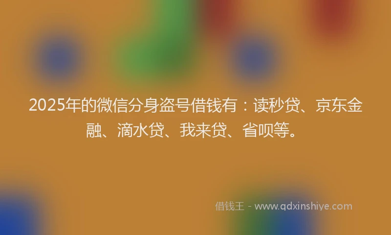 2025年的微信分身盗号借钱有：读秒贷、京东金融、滴水贷、我来贷、省呗等。