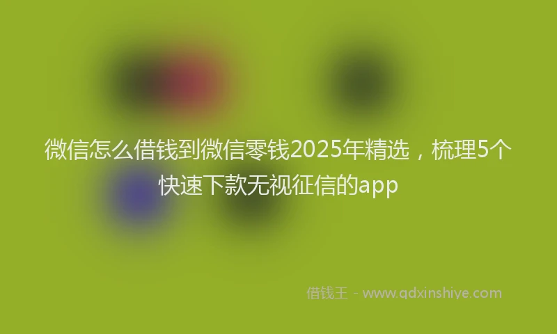 微信怎么借钱到微信零钱2025年精选，梳理5个快速下款无视征信的app