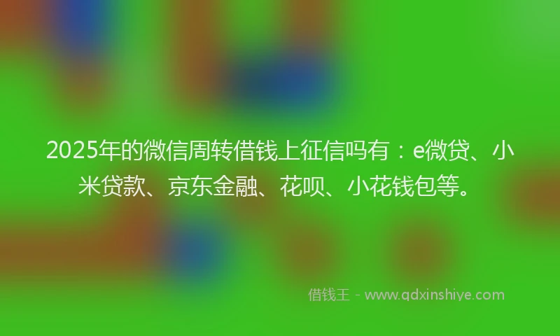 2025年的微信周转借钱上征信吗有：e微贷、小米贷款、京东金融、花呗、小花钱包等。