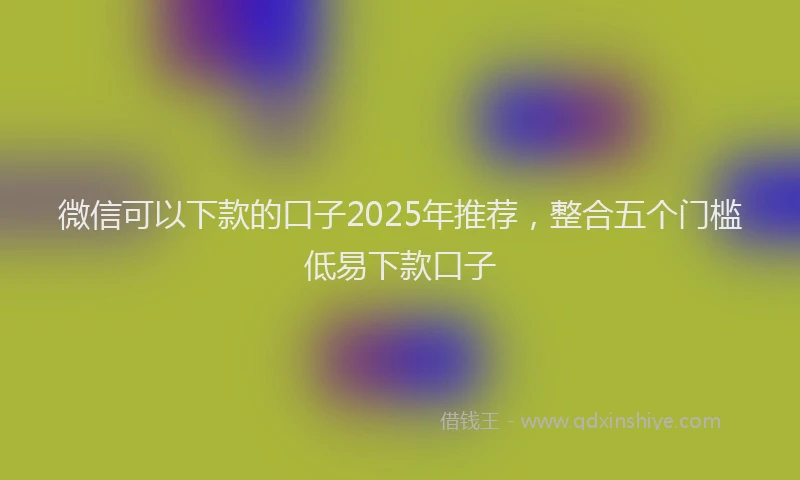 微信可以下款的口子2025年推荐，整合五个门槛低易下款口子