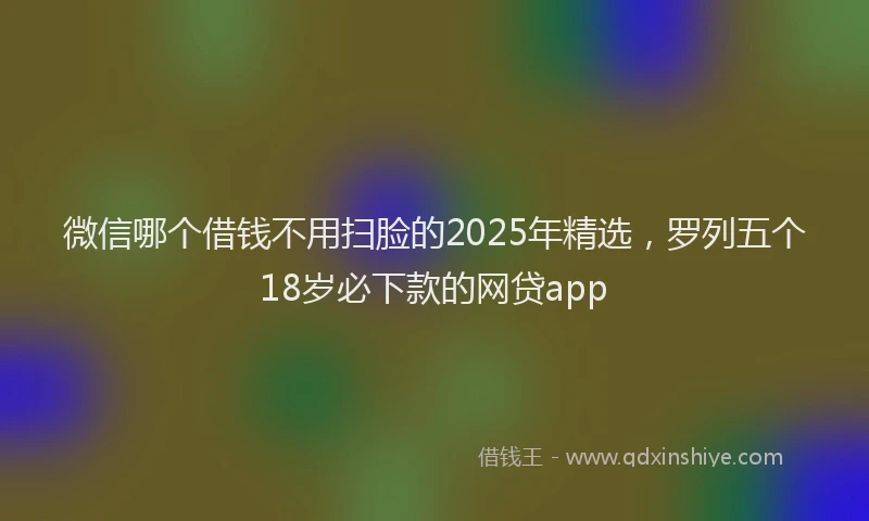 微信哪个借钱不用扫脸的2025年精选，罗列五个18岁必下款的网贷app