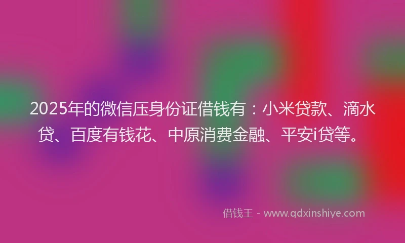 2025年的微信压身份证借钱有：小米贷款、滴水贷、百度有钱花、中原消费金融、平安i贷等。