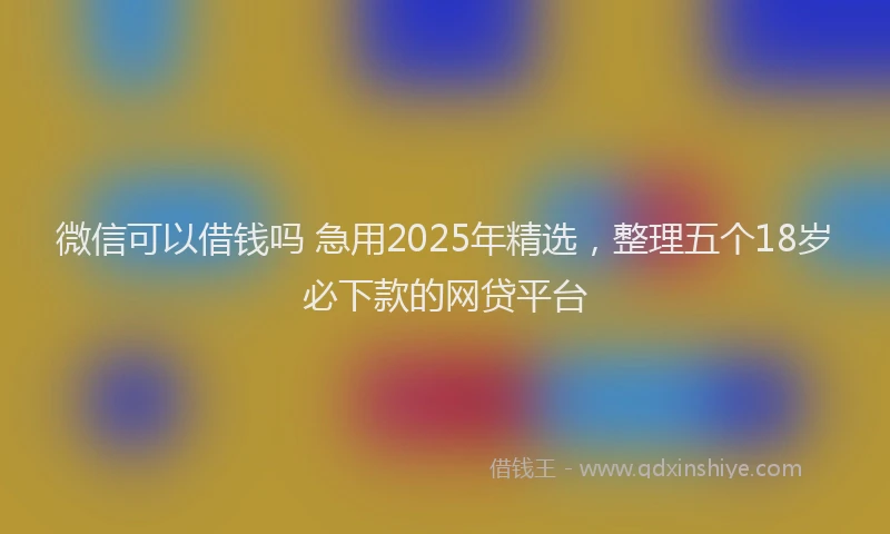 微信可以借钱吗 急用2025年精选，整理五个18岁必下款的网贷平台
