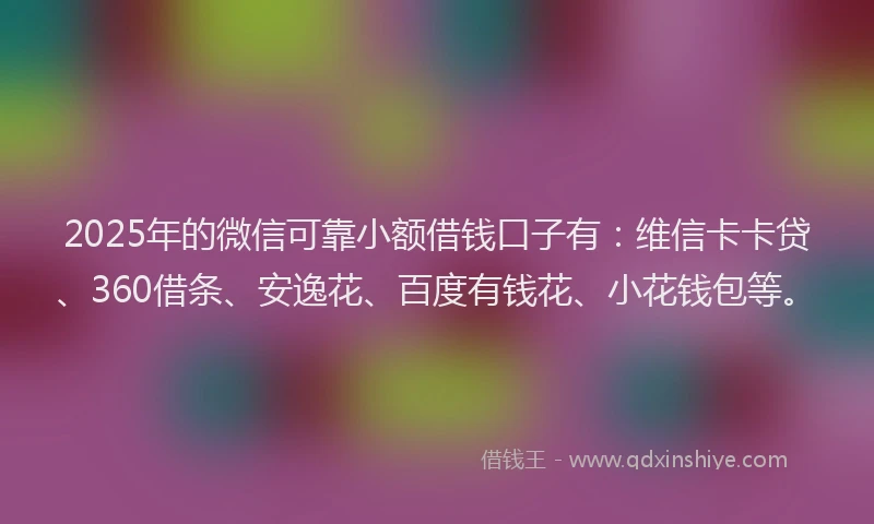 2025年的微信可靠小额借钱口子有：维信卡卡贷、360借条、安逸花、百度有钱花、小花钱包等。