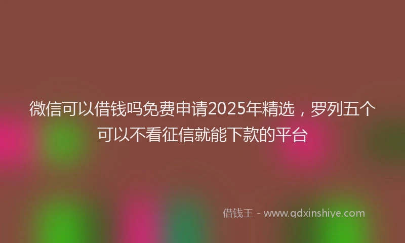 微信可以借钱吗免费申请2025年精选，罗列五个可以不看征信就能下款的平台