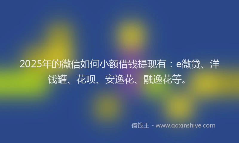 2025年的微信如何小额借钱提现有：e微贷、洋钱罐、花呗、安逸花、融逸花等。