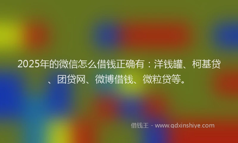 2025年的微信怎么借钱正确有：洋钱罐、柯基贷、团贷网、微博借钱、微粒贷等。