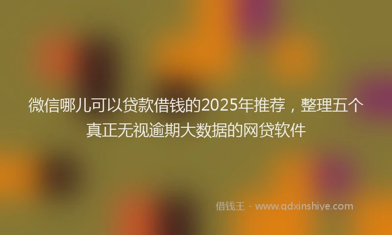 微信哪儿可以贷款借钱的2025年推荐，整理五个真正无视逾期大数据的网贷软件