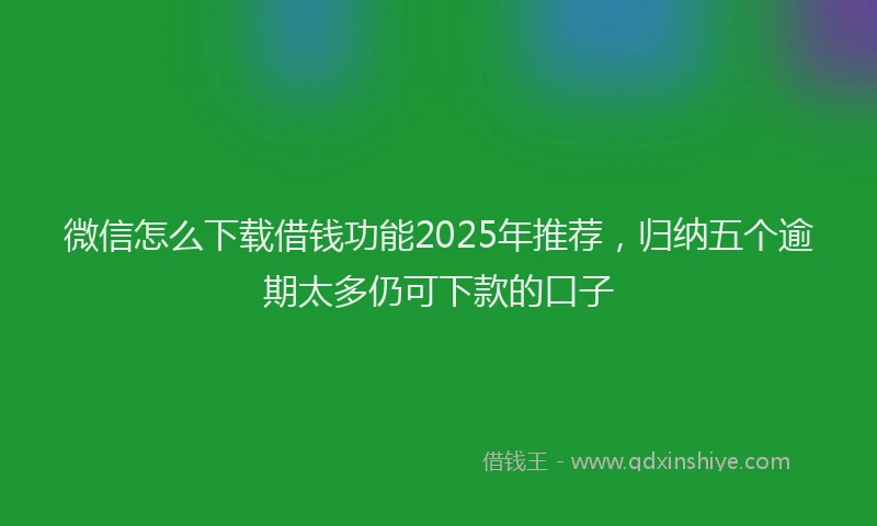微信怎么下载借钱功能2025年推荐，归纳五个逾期太多仍可下款的口子