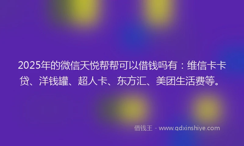 2025年的微信天悦帮帮可以借钱吗有：维信卡卡贷、洋钱罐、超人卡、东方汇、美团生活费等。