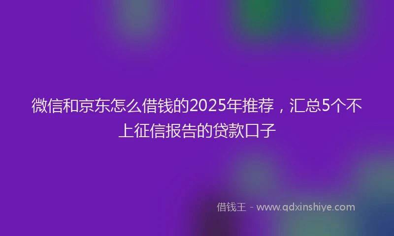 微信和京东怎么借钱的2025年推荐，汇总5个不上征信报告的贷款口子
