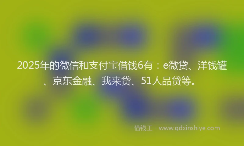 2025年的微信和支付宝借钱6有：e微贷、洋钱罐、京东金融、我来贷、51人品贷等。