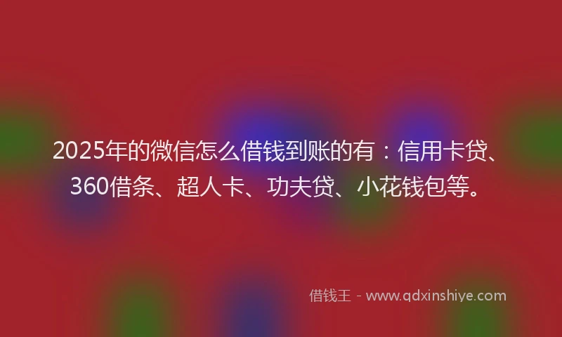 2025年的微信怎么借钱到账的有：信用卡贷、360借条、超人卡、功夫贷、小花钱包等。
