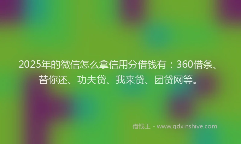 2025年的微信怎么拿信用分借钱有：360借条、替你还、功夫贷、我来贷、团贷网等。