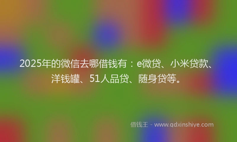 2025年的微信去哪借钱有：e微贷、小米贷款、洋钱罐、51人品贷、随身贷等。