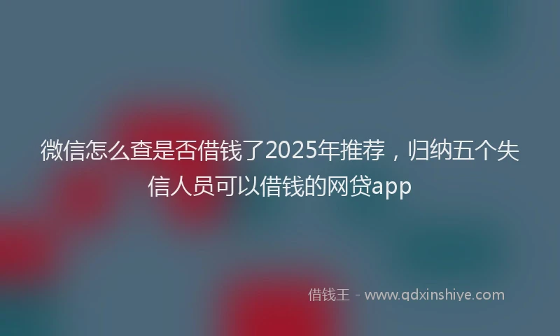 微信怎么查是否借钱了2025年推荐，归纳五个失信人员可以借钱的网贷app