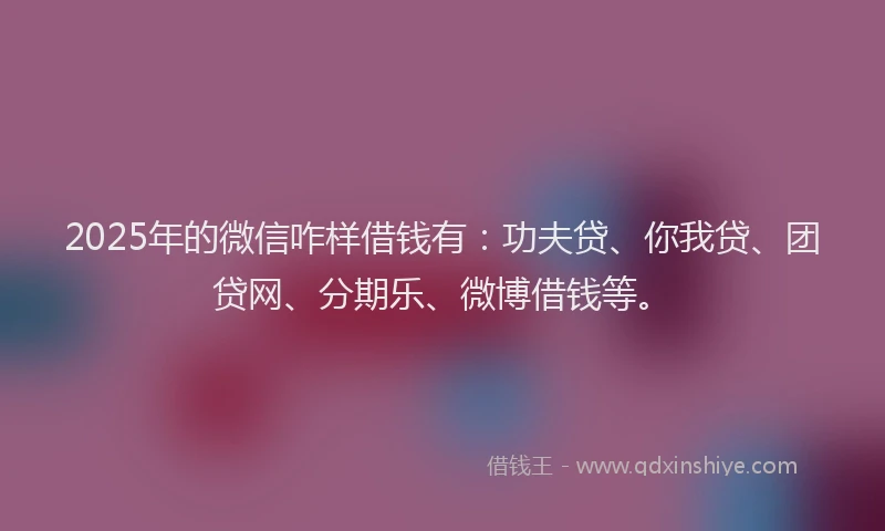 2025年的微信咋样借钱有：功夫贷、你我贷、团贷网、分期乐、微博借钱等。