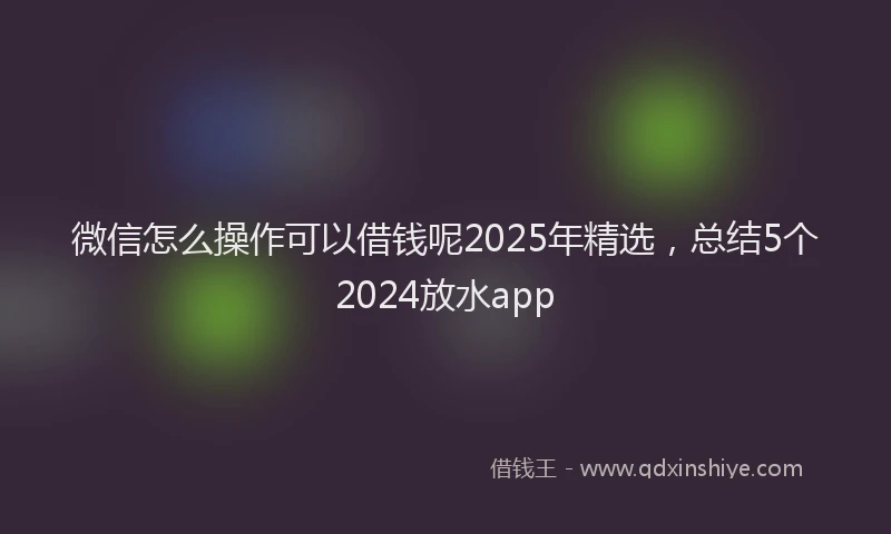 微信怎么操作可以借钱呢2025年精选，总结5个2024放水app