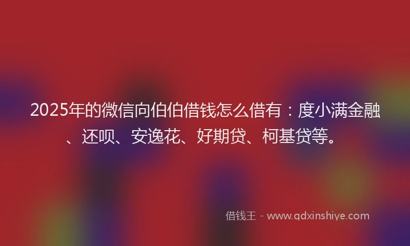2025年的微信向伯伯借钱怎么借有：度小满金融、还呗、安逸花、好期贷、柯基贷等。