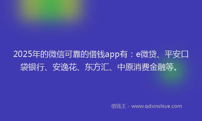 2025年的微信可靠的借钱app有：e微贷、平安口袋银行、安逸花、东方汇、中原消费金融等。