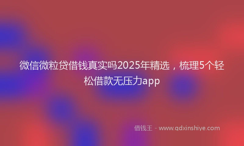 微信微粒贷借钱真实吗2025年精选，梳理5个轻松借款无压力app