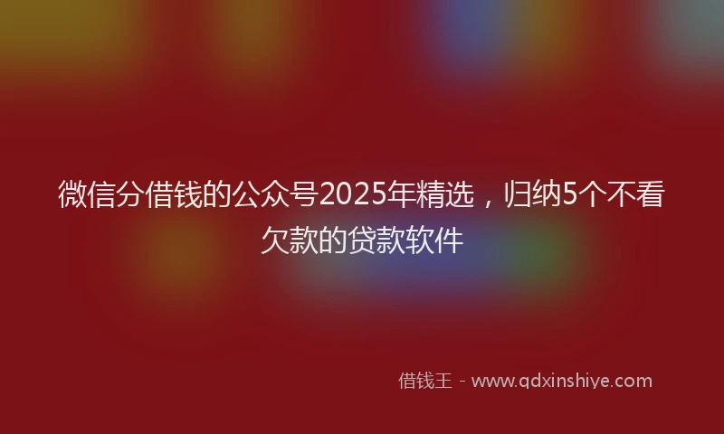 微信分借钱的公众号2025年精选，归纳5个不看欠款的贷款软件
