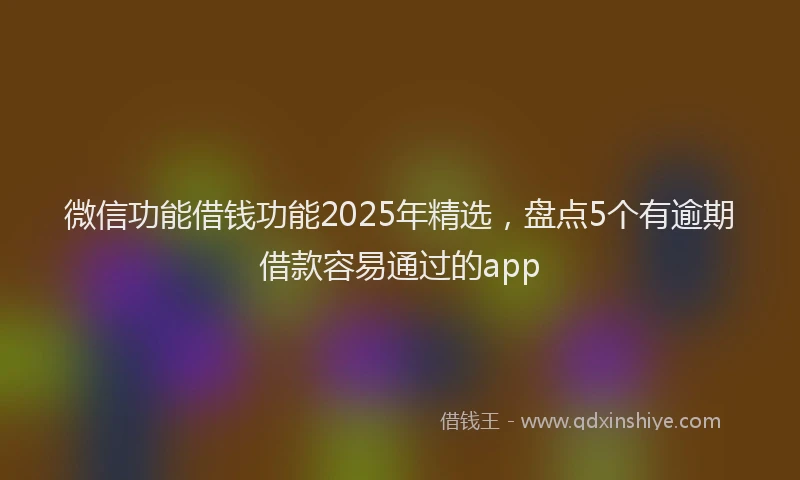 微信功能借钱功能2025年精选，盘点5个有逾期借款容易通过的app