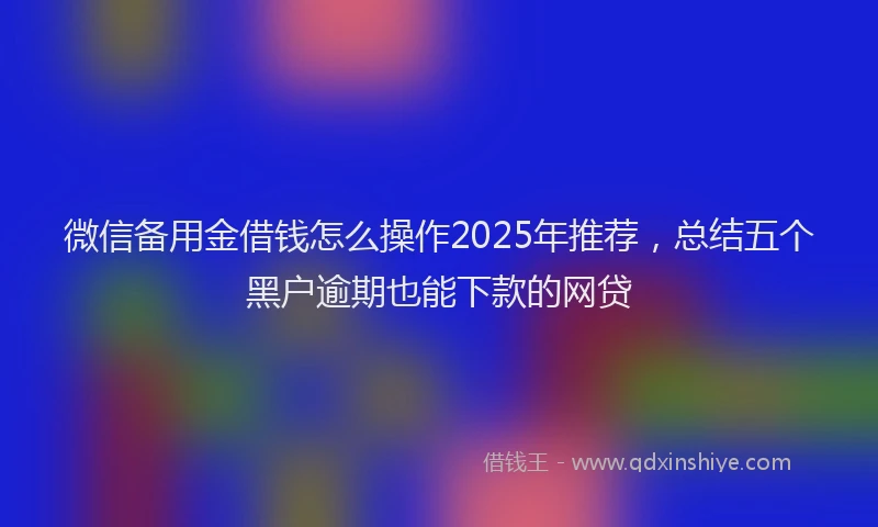 微信备用金借钱怎么操作2025年推荐，总结五个黑户逾期也能下款的网贷