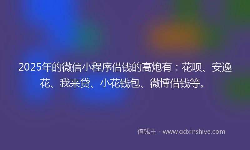 2025年的微信小程序借钱的高炮有：花呗、安逸花、我来贷、小花钱包、微博借钱等。