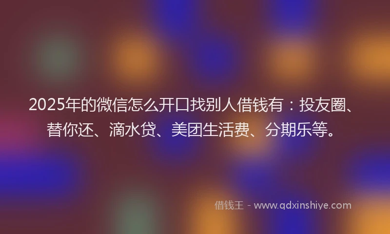 2025年的微信怎么开口找别人借钱有：投友圈、替你还、滴水贷、美团生活费、分期乐等。