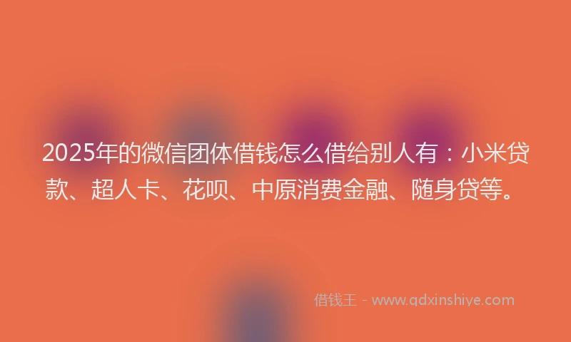 2025年的微信团体借钱怎么借给别人有：小米贷款、超人卡、花呗、中原消费金融、随身贷等。