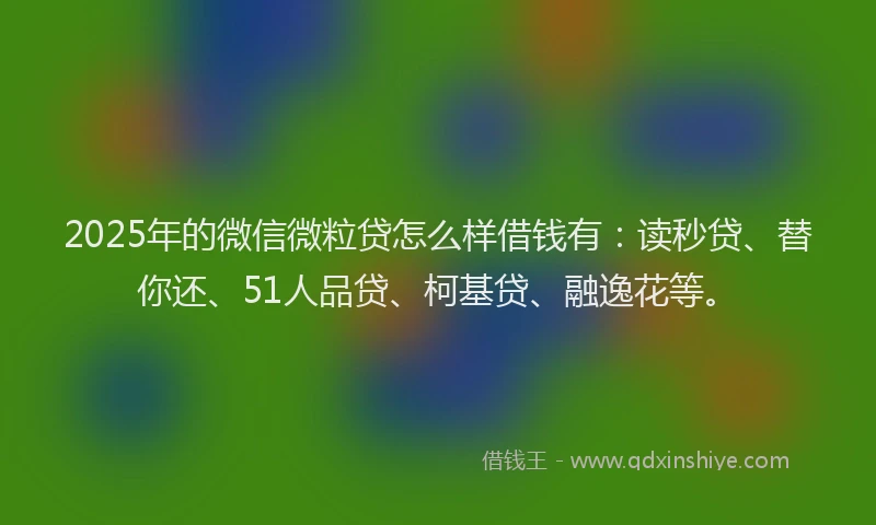 2025年的微信微粒贷怎么样借钱有：读秒贷、替你还、51人品贷、柯基贷、融逸花等。