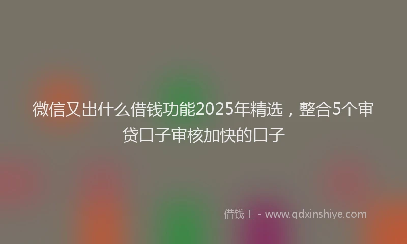 微信又出什么借钱功能2025年精选，整合5个审贷口子审核加快的口子