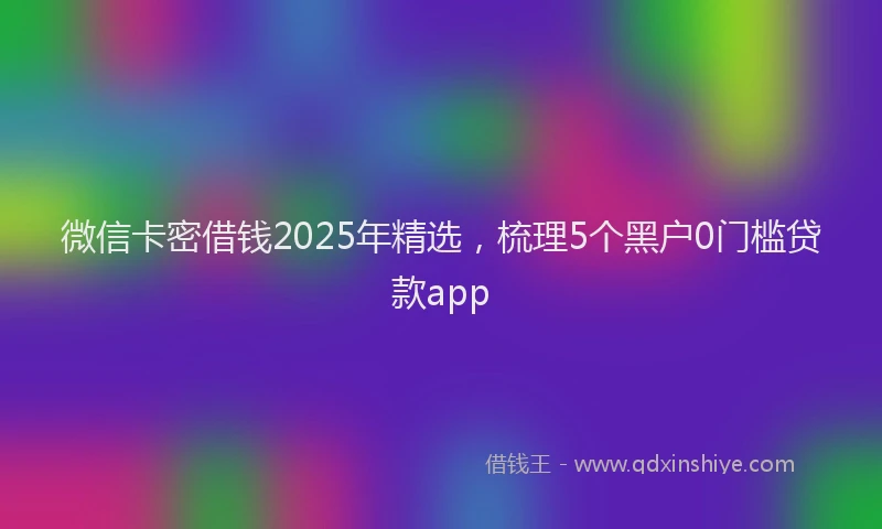 微信卡密借钱2025年精选，梳理5个黑户0门槛贷款app