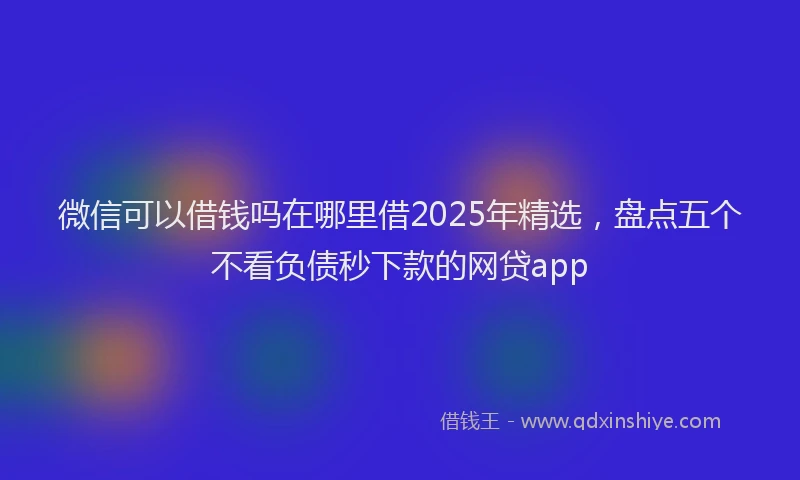 微信可以借钱吗在哪里借2025年精选，盘点五个不看负债秒下款的网贷app