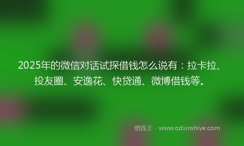 2025年的微信对话试探借钱怎么说有：拉卡拉、投友圈、安逸花、快贷通、微博借钱等。