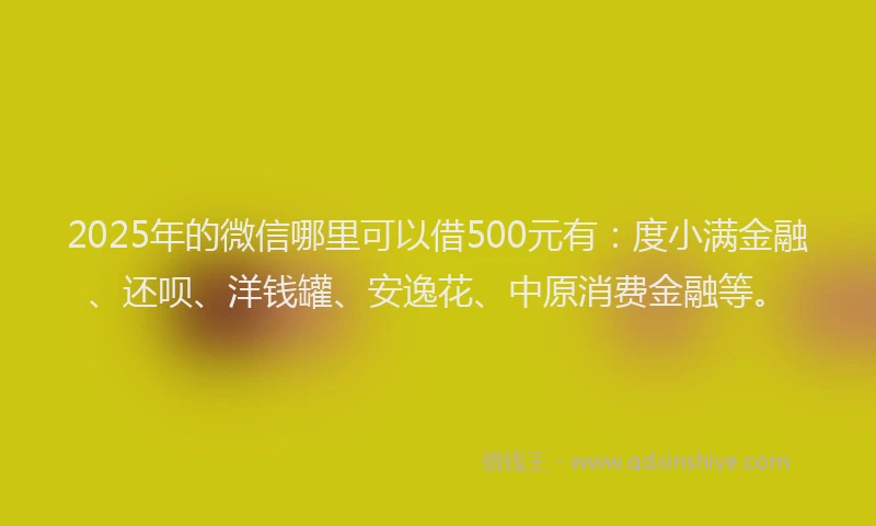2025年的微信哪里可以借500元有：度小满金融、还呗、洋钱罐、安逸花、中原消费金融等。
