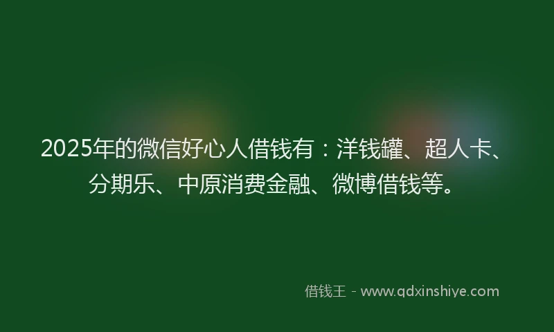 2025年的微信好心人借钱有：洋钱罐、超人卡、分期乐、中原消费金融、微博借钱等。